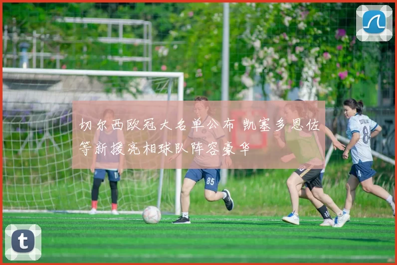 切尔西欧冠大名单公布 凯塞多恩佐等新援亮相球队阵容豪华